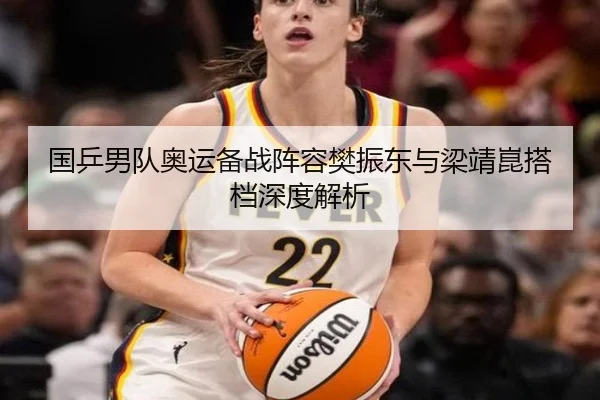 国乒男队奥运备战阵容樊振东与梁靖崑搭档深度解析